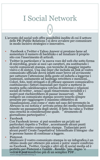 I Social Network
Ivano Esposito
www.integratedthinking.it
9
L’avvento del social web offre possibilità inedite di cui il settore
delle PR (Public Relations ) si deve avvalere per comunicare
in modo incisivo strategico e innovativo.
—  Facebook o Twitter e Yahoo Answer si prestano bene ad
aumentare il numero di backlinks e ad innalzare il proprio
sito con l'inserimento di articoli.
—  Twitter in particolare e' la nuova voce del web che sotto forma
di microblog, grazie ai suoi 140 caratteri, sta sostituendo i
vecchi comunicati stampa, con tecniche di maggior impatto
visivo e di sintesi. Una one-liner che includa un link al vostro
comunicato ufficiale dovrà infatti esser breve ed avvincente
per catturare l'attenzione della gente ed indurla a leggerne i
contenuti, unitamente ad hashtags retwitters e menzioni._
Colori, foto, testi stringati e di efficace spessore comunicativo
costituiscono i fattori essenziali per riuscir a mettersi in
mostra nella caleidoscopica vetrina di interessi e relazioni
sociali di twitter , senza i quali rimarremmo invisibili e i
nostri post rischierebbero di passar inosservati.  _Nel
redigere un comunicato stampa occorre tenerlo sempre
presente per raggiungere il massimo obbiettivo di
visualizzazioni.,così come e' stato nel caso del terremoto in
Abruzzo la cui notizia e' arrivata prima dei media tradizionali
tramite un passaparola degli utenti. Il fatto ha valso a Twitter
una crescita in considerazione quale.   " strumento di
giornalismo partecipativo".     
—  Facebook                                                                                                      
Con Facebook invece  si può scendere un po'più nei
particolari rispetto a Twitter , accentuando alcuni punti
salienti del vostro comunicato stampa . Tralasciate però
alcuni punti! Create l'aspettativa! Intensificate il bisogno che
le persone hanno di continuar a leggere. 
—  Pinterest.                                                                                                      
Realizzare il vostro comunicato stampa in un infografica è un
ottimo modo per ottenere più azioni e potra' essere condiviso
su Facebook , Twitter, Google e altri siti di social media ed è
perfetto per Pinterest e Tumblr . Rendilo "pin- degno "e
vedrai il post condiviso più di un semplice PDF . 
 