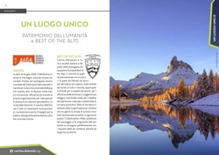 Foto:
Dino
Colli
-
Print
House
UNESCO
In data 26 Giugno 2009, l’UNESCO ha in-
serito le montagne calcaree situate nel
nordest d’Italia nel prestigioso elenco
mondiale del Patrimonio Naturale dell’U-
manità per la loro monumentale bellezza.
Con questo atto, le Nazioni Unite han-
no riconosciuto ufficialmente tramite la
propria organizzazione per I’educazione,
la scienza e la cultura le peculiarità e I’u-
nicità delle Dolomiti. Il marchio UNESCO
non è solo un importante riconoscimen-
to, ma testimonia anche l’impegno per la
tutela e salvaguardia dell’ambiente unico
che circonda Cortina.
UN LUOGO UNICO
PATRIMONIO DELL’UMANITÀ
e BEST OF THE ALPS
DOLOMITI
BEST OF THE ALPS
Cortina d’Ampezzo è l’u-
nica località italiana a far
parte della prestigiosa As-
sociazione Europea Best of
the Alps, il marchio di quali-
tà internazionale che riunisce
i 12 paesi più famosi ed esclu-
sivi dell’intero arco alpino, mete ambite
dai turisti di tutto il mondo, apprezzate
e stimate per la qualità dei servizi, per I’
efficienza delle strutture e i suggestivi pa-
esaggi e, in particolar modo, per il rispetto
del patrimonio culturale e ambientale di
cui sono promotrici. Best of the Alps è il
simbolo della lunga tradizione ricettiva
che ha aperto la strada al turismo mon-
tano sia invernale sia estivo. In ognuna di
queste 12 destinazioni, infatti, la bellezza
del paesaggio e la singolarità dell’am-
biente si coniugano perfettamente con
i requisiti delle più moderne attività ed
esigenze turistiche.
6
i cortina.dolomiti.org
UN
LUOGO
UNICO
 