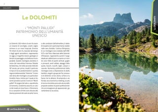 Foto:
www.bandion.it
Le Dolomiti 250 milioni di anni fa erano
un insieme di conchiglie, coralli e alghe
immersi in un mare tropicale. Emerse
70 milioni di anni fa, lavorate dal tempo
e dagli agenti atmosferici, rappresenta-
no oggi un magnifico tesoro geologico e
donano al paesaggio una bellezza incom-
parabile. Queste montagne prendono il
nome dal naturalista francese Déodat
de Dolomieu, che nella seconda metà del
18°secolo, per primo, studiò il particola-
re tipo di roccia predominante in questa
regione battezzandola “dolomia”. Il mine-
rale dona alle montagne una particolare
tonalità chiara, motivo per il quale le Do-
lomiti prendono anche il nome di “Monti
pallidi”. Al sorgere del sole e, soprattutto,
al tramonto, la dolomia assume un colo-
re dal rosato al rosso fuoco: il fenomeno,
le cui variazioni di tinte sono dovute alle
diverse posizioni del sole durante l'anno
e alle condizioni dell'atmosfera, è detto
Enrosadira ed è particolarmente visibile
nelle sere d'estate. Cortina d’Ampezzo,
le cui montagne sono tutelate dall’UNE-
SCO e dal Parco Naturale delle Dolomiti
d’Ampezzo, rappresenta quindi il luogo
ideale per addentrarsi e scoprire un mon-
do unico fatto di pareti verticali, guglie
e pinnacoli, verdi vallate, alpeggi d’alta
quota, boschi, ruscelli, laghi, canyon e
cascate. Numerosi professionisti della
montagna sono a disposizione di adulti,
bambini, singoli o gruppi per far conosce-
re le Dolomiti, le loro storie, la flora e la
fauna che le abitano. Arrampicata e vie
ferrate, escursionismo e trekking, scuola
di roccia e bicicletta sono solo alcune delle
proposte outdoor di questi professionisti
che accompagnano gli appassionati, ga-
rantendone la sicurezza.
Le DOLOMITI
i “MONTI PALLIDI”
PATRIMONIO DELL’UMANITÀ
UNESCO
DOLOMITI
2
i cortina.dolomiti.org
Le
DOLOMITI
 