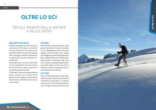 Foto:
guidedolomiti.com
RACCHETTE DA NEVE
Naturale proseguimento dell'escursioni-
smo estivo, le camminate con racchette
da neve costituiscono una semplice ma
splendida attività che apre alla scoperta
della montagna innevata, permettendo
di addentrarsi nel cuore di ambienti in-
contaminati.
Accessibile a tutti, non sono infatti richie-
ste né caratteristiche tecniche né doti
fisiche particolari, questo sport sta ri-
scuotendo grande successo.
È necessario conoscere e sapersi destreg-
giare in sicurezza sui vari tipi di neve e
pendii ed è utile rivolgersi ai professionisti
del settore per affrontare alcuni traccia-
ti più inusuali.
FAT BIKE
Nuova attività, la bicicletta dalle “ruote
grasse” permette di muoversi sulla neve
e di non abbandonare le due ruote nella
stagione invernale. Molti sono i negozi
che noleggiano queste speciali Mountain
Bike.E’possibilepraticareilFatBikelungo
alcuni sentieri e strade percorribili a pie-
di. A Col Gallina, alle spalle degli impianti,
sono state aperte le prime due piste di
Fat Bike con dossi e paraboliche per di-
scese gravity da non perdere.
SLITTINO
Alcuni rifugi predispongono delle piste
battute per poter salire comodamente e
ridiscendere con gli slittini. Le proposte
possono anche comprendere serate con
cena in rifugio e discesa al chiaro di luna.
OLTRE LO SCI
PER GLI AMANTI DELLA NATURA
e DELLO SPORT
SPORT
52
i cortina.dolomiti.org
OLTRE
LO
SCI
 