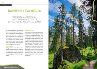 Foto:
Cortina
Marketing
Con i bambini le vacanze a Cortina d’Am-
pezzo sono all’insegna dello sport, del
gioco e delle attività dedicate alla co-
noscenza dell’ambiente e della natura,
senza rinunciare al relax. I bambini pos-
sono scegliere se trascorrere il tempo
con la famiglia o con i coetanei fruendo
dei servizi delle scuole di sci, delle guide
alpine e naturalistiche, delle molte asso-
ciazioni e degli istruttori sportivi.
CAMMINARE
La Regina delle Dolomiti offre numerosi
sentieri adatti ai più piccoli. I luoghi più
indicati per le camminate con i bambi-
ni sono Ra Stua, Larieto, Fanes, 5 Torri,
Socrepes, Lagazuoi, Mietres e il Lago di
Lìmides.
ARRAMPICARE
Arrampicate e vie ferrate sono attività che
possono fare anche i più giovani, poiché
i movimenti sono particolarmente adat-
ti ai bambini, istintivamente portati ad
arrampicare. Con gli appositi corsi orga-
nizzati dalle guide alpine l’avvicinamento
alla roccia sarà un gioco in tutta sicurezza
e un’esperienza indimenticabile. Diversi
sono i luoghi dove esercitarsi: pareti at-
trezzate, facili ferrate adatte anche ai più
piccoli, il parco avventura allestito dalle
guide alpine. Durante tutto l’anno inoltre
è possibile arrampicare presso la nuova
Palestra di roccia indoor Lino Lacedel-
li situata tra la pista da bob e lo stadio
del ghiaccio.
BAMBINI e FAMIGLIA
VACANZA in FAMIGLIA:
TANTI SERVIZI e ATTIVITÀ
da PRATICARE ASSIEME AI BIMBI
FAMIGLIA
66
i cortina.dolomiti.org
BAMBINI
e
FAMIGLIA
 