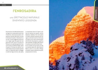 Foto:
Mauro
Devich
Al tramonto le cime delle Dolomiti posso-
no tingersi di un sorprendente colore rosa.
Il fenomeno, dovuto alla peculiare com-
posizione minerale delle pareti rocciose,
è chiamato Enrosadira, il ‘diventare di co-
lor rosa'. Un’antica leggenda locale narra
di un magico regno del popolo dei nani
governati da Re Laurino che aveva sul
Catinaccio uno splendido giardino di rose.
Laurino aveva una bellissima figlia, Ladina.
Un giorno il Principe del Latemar, incu-
riosito dalla presenza di quelle stupende
rose in un luogo tanto aspro e selvaggio,
si inoltrò nel regno dei nani, vide Ladina,
e innamoratosi decise di rapirla e por-
tarla nel Latemar per sposarla. Laurino,
disperato, maledisse i fiori che lo aveva-
no tradito rivelando la posizione del suo
regno e ordinò alle rose di non fiorire più,
né di giorno né di notte, dimenticandosi
del tramonto. Da quel giorno, a quell'ora,
sulle splendide montagne delle Dolomi-
ti si possono ammirare le Rose fiorire.
Da non perdere sono gli eventi all’ alba
e al tramonto dalla cima della Tofana di
Mezzo a 3244 m o una notte in Rifugio
per godersi questo spettacolo dai punti
più panoramici di Cortina.
l’ENROSADIRA
uno SPETTACOLO NATURALE
DIVENTATO LEGGENDA
NATURA
90
i cortina.dolomiti.org
l’ENROSADIRA
 