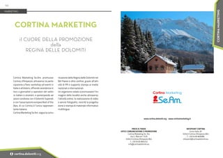 Cortina Marketing Se.Am. promuove
Cortina d’Ampezzo attraverso la parte-
cipazione a fiere, workshop ed eventi in
Italia e all’estero, offrendo assistenza in
loco a giornalisti e operatori del setto-
re italiani e stranieri, e partecipando ad
azioni condivise con il Dolomiti Superski
e con l’associazione europea Best of the
Alps, di cui Cortina è l’unica rappresen-
tante italiana.
Cortina Marketing Se.Am. segue la comu-
nicazione della Regina delle Dolomiti nel
Bel Paese e oltre confine, grazie all’atti-
vità di PR e supporto stampa ai media
nazionali e internazionali.
Un organismo votato a promuovere l’im-
magine della località anche attraverso
l’attività online, la realizzazione di video
e servizi fotografici, nonché la progetta-
zione e stampa di materiale informativo
multilingue.
CORTINA MARKETING
il CUORE DELLA PROMOZIONE
della
REGINA DELLE DOLOMITI
MARKETING
PRESS & TRADE
UFFICI COMUNICAZIONE E PROMOZIONE
Cortina Marketing Se. Am.
Via G. Marconi 15/B
32043 Cortina d'Ampezzo (BL)
T. +39 0436 866252
info@cortinadolomiti.eu
www.cortina.dolomiti.org • www.cortinamarketing.it
INFOPOINT CORTINA
Corso Italia, 81
32043 Cortina d'Ampezzo (BL)
T. +39 0436 869086
infopoint@cortinadolomiti.eu
94
i cortina.dolomiti.org
CORTINA
MARKETING
 