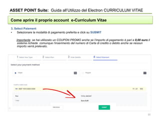 ASSET POINT Suite: Guida all’Utilizzo del Electron CURRICULUM VITAE
Come aprire il proprio account e-Curriculum Vitae
3. Select Paiement
• Selezionare la modalità di pagamento preferita e click su SUBMIT
Importante: se hai utilizzato un COUPON PROMO anche se l’importo di pagamento è pari a 0,00 euro il
sistema richiede comunque l’inserimento del numero di Carta di credito o debito anche se nessun
importo verrà prelevato.
10
 
