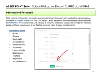 Nella sezione «Informazioni personali», puoi inserire le tue informazioni, con una tua breve presentazione.
Seleziona in Select Current Your Job il tuo attuale Lavoro dall’elenco precedentemente caricato nel form
EXPERIENCE- Work: sarà inviata una richiesta di conferma all’azienda selezionata in modo che il sistema
possa certificare e aggiungere al tuo Capitale Umano il valore di asset corrispondente.
ASSET POINT Suite: Guida all’Utilizzo del Electron CURRICULUM VITAE
Informazioni Personali
Information Form
• Nome
• Genere
• Stato civile
• Area di lavoro
• Data di nascita
• Sommario
• Lavoro attuale
• Descrizione
• Telefono
• Residenza
• Social Networks
14
 