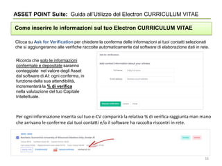 Clicca su Ask for Verification per chiedere la conferma delle informazioni ai tuoi contatti selezionati
che si aggiungeranno alle verifiche raccolte automaticamente dal software di elaborazione dati in rete.
ASSET POINT Suite: Guida all’Utilizzo del Electron CURRICULUM VITAE
Come inserire le informazioni sul tuo Electron CURRICULUM VITAE
Ricorda che solo le informazioni
confermate e depositate saranno
conteggiate nel valore degli Asset
dal software di AI: ogni conferma, in
funzione della sua attendibilità,
incrementerà la % di verifica
nella valutazione del tuo Capitale
Intellettuale.
Per ogni informazione inserita sul tuo e-CV comparirà la relativa % di verifica raggiunta man mano
che arrivano le conferme dai tuoi contatti e/o il software ha raccolto riscontri in rete.
16
 