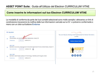 Le modalità di conferma da parte dei tuoi contatti selezionati sono molto semplici: attraverso un link di
condivisione riceveranno la notifica delle tue informazioni caricate sul e-CV e potranno confermarle o
meno con un click sul bottone Endorse
ASSET POINT Suite: Guida all’Utilizzo del Electron CURRICULUM VITAE
Come inserire le informazioni sul tuo Electron CURRICULUM VITAE
17
 