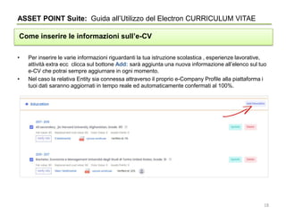 • Per inserire le varie informazioni riguardanti la tua istruzione scolastica , esperienze lavorative,
attività extra ecc clicca sul bottone Add: sarà aggiunta una nuova informazione all’elenco sul tuo
e-CV che potrai sempre aggiurnare in ogni momento.
• Nel caso la relativa Entity sia connessa attraverso il proprio e-Company Profile alla piattaforma i
tuoi dati saranno aggiornati in tempo reale ed automaticamente confermati al 100%.
ASSET POINT Suite: Guida all’Utilizzo del Electron CURRICULUM VITAE
Come inserire le informazioni sull’e-CV
18
 