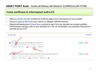 • Clicca su Verify info per chiedere la conferma della nuova informazione ai tuoi contatti.
• Clicca su Upload Document per inserire un allegato nell’informazione.
• Seleziona/Deseleziona il Check box a sinistra di ogni Form per decidere se rendere pubblica
l’informazione caricata: solo su puoi decidere se e con chi condividere una qualsiasi informazione
caricata sul tuo e-CV
ASSET POINT Suite: Guida all’Utilizzo del Electron CURRICULUM VITAE
Come certificare le informazioni sull’e-CV
19
 