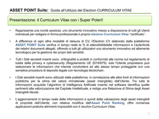 • Rappresenta una novità assoluta, uno strumento innovativo messo a disposizione di tutti gli Utenti
individuali per redigere in forma professionale il proprio electron Curriculum Vitae “certificato”.
• A differenza di ogni altra modalità di stesura di CV, l’Electron CV elaborato dalla piattaforma
ASSET POINT Suite verifica in tempo reale la % di attendibilitàdelle informazioni e l’autenticità
dei relativi documenti allegati, offrendo a tutti gli utilizzatori uno strumento innovativo ed altamente
tecnologico per la gestione dei propri dati sensibili.
• Tutti i Dati sensibili inseriti sono crittografati e protetti in conformità alle norme sul regolamento di
tutela della privacy e cybersecurity (Regolamento UE 2016/679): solo l’Utente proprietario può
selezionare le informazioni che intende condividere ed allo stesso tempo proteggerle con una
semplice procedura di deposito legale con tecnologia blockchain.
• I Dati sensibili inseriti sono utilizzati dalla piattaforma, in correlazione alle altre fonti di informazioni
pubbliche per la stima del valore immateriale (asset intangibile) dell’Utente. Tra tutte le
informazioni acquisite l’algoritmo di Intelligenza Artificiale inserito nel software identifica quelle
pertinenti alla valorizzazione del Capitale Intellettuale, e redige una Relazione di Stima degli Asset
Intangibili rilevati.
• L’aggiornamenti in tempo reale delle informazioni e quindi della valutazione degli asset intangibili
di proprietà dell’Utente, con relativa modifica dell’Asset Point Ranking, offre numerose
applicazioni pratiche altrimenti impossibili con il vecchio Curriculum Vitae.
ASSET POINT Suite: Guida all’Utilizzo del Electron CURRICULUM VITAE
Presentazione: il Curriculum Vitae con i Super Poteri!
2
 
