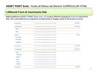 Nella piattaforma ASSET POINT Suite vers. 5.5 troverai differenti tipologie di Form di inserimento
Dati, che ti permetteranno di registrare correttamente la maggior parte di informazioni sul tuo
ASSET POINT Suite: Guida all’Utilizzo del Electron CURRICULUM VITAE
I differenti Form di inserimento Dati
20
 