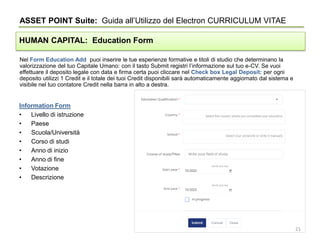 Nel Form Education Add puoi inserire le tue esperienze formative e titoli di studio che determinano la
valorizzazione del tuo Capitale Umano: con il tasto Submit registri l’informazione sul tuo e-CV. Se vuoi
effettuare il deposito legale con data e firma certa puoi cliccare nel Check box Legal Deposit: per ogni
deposito utilizzi 1 Credit e il totale dei tuoi Credit disponibili sarà automaticamente aggiornato dal sistema e
visibile nel tuo contatore Credit nella barra in alto a destra.
ASSET POINT Suite: Guida all’Utilizzo del Electron CURRICULUM VITAE
HUMAN CAPITAL: Education Form
Information Form
• Livello di istruzione
• Paese
• Scuola/Università
• Corso di studi
• Anno di inizio
• Anno di fine
• Votazione
• Descrizione
21
 