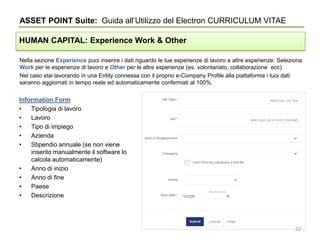 Nella sezione Experience puoi inserire i dati riguardo le tue esperienze di lavoro e altre esperienze. Seleziona
Work per le esperienze di lavoro e Other per le altre esperienze (es. volontariato, collaborazione ecc)
Nel caso stai lavorando in una Entity connessa con il proprio e-Company Profile alla piattaforma i tuoi dati
saranno aggiornati in tempo reale ed automaticamente confermati al 100%.
ASSET POINT Suite: Guida all’Utilizzo del Electron CURRICULUM VITAE
HUMAN CAPITAL: Experience Work & Other
Information Form
• Tipologia di lavoro
• Lavoro
• Tipo di impiego
• Azienda
• Stipendio annuale (se non viene
inserito manualmente il software lo
calcola automaticamente)
• Anno di inizio
• Anno di fine
• Paese
• Descrizione
22
 