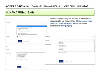 Nella sezione Skills puoi inserire le informazioni
riguardo alle tue competenze (Knowledge -Hard
Skills e Personality-Soft skills) e a quelle
linguistiche (Languages)
ASSET POINT Suite: Guida all’Utilizzo del Electron CURRICULUM VITAE
HUMAN CAPITAL: Skills
23
 
