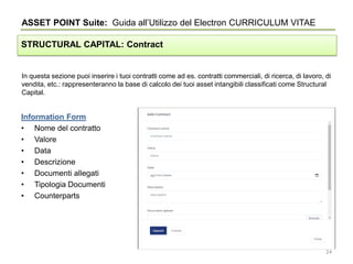 In questa sezione puoi inserire i tuoi contratti come ad es. contratti commerciali, di ricerca, di lavoro, di
vendita, etc.: rappresenteranno la base di calcolo dei tuoi asset intangibili classificati come Structural
Capital.
ASSET POINT Suite: Guida all’Utilizzo del Electron CURRICULUM VITAE
STRUCTURAL CAPITAL: Contract
Information Form
• Nome del contratto
• Valore
• Data
• Descrizione
• Documenti allegati
• Tipologia Documenti
• Counterparts
24
 