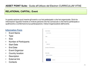 In questa sezione puoi inserire gli eventi a cui hai partecipato o che hai organizzato. Scrivi le
informazioni riguardo l’evento e invita le persone che hai conosciuto o che hanno partecipato a
quell’evento a confermare la tua partecipazione. Indica l’organizzatore dell’evento.
ASSET POINT Suite: Guida all’Utilizzo del Electron CURRICULUM VITAE
RELATIONAL CAPITAL: Event
Information Form
• Event Name
• Type
• Size
• Number of Participants
• Start Date
• End Date
• Event Organizer
• Country location
• Description
• External link
• Contacts
26
 