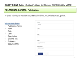 In questa sezione puoi inserire le tue pubblicazioni online, libri, articoli su riviste, giornali.
ASSET POINT Suite: Guida all’Utilizzo del Electron CURRICULUM VITAE
RELATIONAL CAPITAL: Publication
Information Form
• Publication Name
• Type
• Role
• Date
• Description
• External link
• Followers
• Document file
27
 