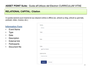 In questa sezione puoi inserire le tue citazioni online e offline (es. articoli su blog, articoli su giornale,
podcast, video, musica, etc.)
ASSET POINT Suite: Guida all’Utilizzo del Electron CURRICULUM VITAE
RELATIONAL CAPITAL: Citation
Information Form
• Event Name
• Type
• Date
• Description
• External link
• Participants
• Document file
28
 
