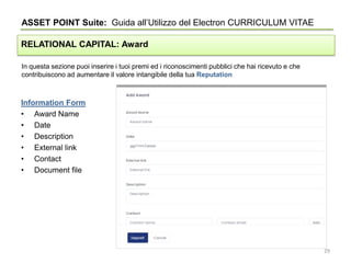 In questa sezione puoi inserire i tuoi premi ed i riconoscimenti pubblici che hai ricevuto e che
contribuiscono ad aumentare il valore intangibile della tua Reputation
ASSET POINT Suite: Guida all’Utilizzo del Electron CURRICULUM VITAE
RELATIONAL CAPITAL: Award
Information Form
• Award Name
• Date
• Description
• External link
• Contact
• Document file
29
 