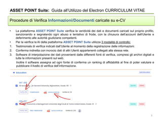 • La piattaforma ASSET POINT Suite verifica la veridicità dei dati e documenti caricati sul proprio profilo,
sanzionando e segnalando ogni abuso e tentativo di frode, con la chiusura dell’account dell’Utente e
deferimento alle autorità giudiziarie competenti.
• Per la verifica la AI della piattaforma ASSET POINT Suite utilizza 3 modalità di controllo:
1. Testimonials di verifica indicati dall’Utente al momento della registrazione delle informazioni.
2. Conferma indiretta con incrocio dati di altri Utenti appartenenti collegati alla stessa rete.
3. Software di interpolazione dei dati provenienti dalle differenti fonti di verifica, compresi gli archivi digitali e
tutte le informazioni presenti sul web.
Inoltre il software assegna ad ogni fonte di conferma un ranking di affidabilità al fine di poter valutare e
pubblicare il livello di verifica dell’informazione.
ASSET POINT Suite: Guida all’Utilizzo del Electron CURRICULUM VITAE
Procedure di Verifica Informazioni/Documenti caricate su e-CV
3
 