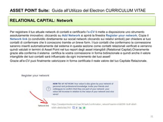 Per registrare il tuo attuale network di contatti e certificarlo l’e-CV ti mette a disposizione uno strumento
assolutamente innovativo: cliccando su Add Network si aprirà la finestra Register your network. Copia il
Network link (o condividilo direttamente sui social network cliccando sui relativi simboli) per chiedere ai tuoi
contatti di confermare che ti conoscono tramite un breve form. I tuoi contatti che confermano la connessione
saranno inseriti automaticamente dal sistema in questa sezione come contatti relazionali verificati e verranno
quindi valutati in termini di Asset Point nel tuo report degli asset intangibili (Relational Capital).Chiaramente
grazie alla conferma il sistema certifica la vostra connessione in forma bidirezionale e quindi anche il valore
intangibile dei tuoi contatti sarà influenzato da ogni incremento dei tuoi asset!
Grazie all’e-CV puoi finalmente valorizzare in forma certificata il reale valore del tuo Capitale Relazionale.
ASSET POINT Suite: Guida all’Utilizzo del Electron CURRICULUM VITAE
RELATIONAL CAPITAL: Network
31
 
