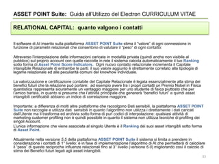 Il software di AI inserito sulla piattaforma ASSET POINT Suite stima il “valore” di ogni connessione in
funzione di parametri relazionali che consentono di valutare il “peso” di ogni contatto:
Attraverso l’interpolazione delle informazioni caricate in modalità privata (quindi anche non visibile al
pubblico) sul proprio account con quelle raccolte in rete il sistema calcola automaticamente il tuo Ranking
sotto forma di Asset Point Score Indicators. Ogni nuovo contatto relazionale incrementa il Capitale
intangibile Relazionale di entrambe le parti: il suo valore aggiunto è strettamente correlato alla tipologia di
legame relazionale ed alle peculiarità comuni del knowhow individuale.
La valorizzazione e certificazione contabile del Capitale Relazionale è legata essenzialmente alla stima dei
benefici futuri che la relazione può portare: ad esempio avere tra i propri contatti un Premio Nobel in Fisica
quantistica rappresenta sicuramente un vantaggio maggiore per uno studente di fisica piuttosto che per
l’amico barista, in quanto si presume che l’attività principale che genererà “benefici futuri” e quindi asset
intangibili certificabili abbiano un indice di correlazione maggiore.
Importante: a differenza di molti altre piattaforme che raccolgono Dati sensibili, la piattaforma ASSET POINT
Suite non raccoglie e utilizza dati sensibili in quanto l’algoritmo non utilizza i direttamente i dati caricati
dall’Utente ma li trasforma ed archivia sotto forma di puri codici di interpolazione: qualsiasi attività di
marketing customer profiling non è quindi possibile in quanto il sistema non utilizza tecniche di profiling dei
singoli Account.
L’unica informazione che viene associata al singolo Utente è il Ranking dei suoi asset intangibli sotto forma
di Asset Point.
Attualmente nella versione 5.5 della piattaforma ASSET POINT Suite il sistema si limita a prendere in
considerazione i contatti di 1° livello: è in fase di implementazione l’algoritmo di AI che permetterà di calcolare
il “peso” di queste reciproche influenze relazionali fino al 3° livello (versione 6.0) migliorando così il calcolo di
stima dei Benefici futuri legati agli asset intangibili.
ASSET POINT Suite: Guida all’Utilizzo del Electron CURRICULUM VITAE
RELATIONAL CAPITAL: quanto valgono i contatti
33
 
