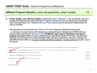 2. Premi Target con i Bonus Points: utilizzando i tuoi “Special” Link di referral, che trovi
pubblicati direttamente sulla Affiliate Program Dashboard la tua attività promozionale
sarà ricompensata con il sistema Bonus Point, quindi anche senza la finalizzazione di
alcuna vendita:
Attualmente sono premiate con i Bonus Point le seguenti attività promozionali:
a. attività di reclutamento di Promoter per il Dipartimento Marketing STARPLAN con
utilizzo dello specifico Promoter Link (12 BP/per ogni nuovo Promoter che apre il
proprio account e-CV) che trovi direttamente nella Dash Board Promoter: attualmente
l’attività di reclutamento è molto facilitata dalla attuale promozione messa in campo da
STARPLAN che offre un Coupon di abbonamento “gratuito” 12 mesi all’e-CV a tutti i nuovi
Promoter.
ASSET POINT Suite: Guida al Programma di Affiliazione
Affiliate Program Starplan: come salvaguardare i propri contatti 1/2
39
 