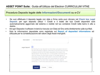 • Se vuoi effettuare il deposito legale con data e firma certa puoi cliccare nel Check box Legal
Deposit: per ogni deposito utilizzi 1 Credit e il totale dei tuoi Credit disponibili sarà
automaticamente aggiornato dal sistema e visibile nel tuo contatore Credit nella barra in alto a
destra.
ASSET POINT Suite: Guida all’Utilizzo del Electron CURRICULUM VITAE
Procedura Deposito legale delle Informazioni/Documenti su e-CV
• Ad ogni Deposito il software invierà la ricevuta con Data ed Ora certa direttamente sulla tua Mail.
• Solo le informazioni depositate sono registrate sul Report of deposited informations ed
utilizzate per la contabilizzazione del valore degli Asset intangibili.
4
 