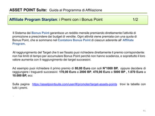 Il Sistema dei Bonus Point garantisce un reddito mensile premiando direttamente l’attività di
promozione a prescindere dai budget di vendite. Ogni attività viene premiata con una quota di
Bonus Point, che si sommano nel Contatore Bonus Point di ciascun aderente all’ Affiliate
Program.
Al raggiungimento del Target che ti sei fissato puoi richiedere direttamente il premio corrispondente:
non hai limiti di tempo per accumulare Bonus Point perchè non hanno scadenza, e soprattutto il loro
valore aumenta con il raggiungimento dei target successivi.
Ad esempio puoi richiedere il primo premio di 80,00 Euro con soli N°1000 BP, oppure decidere di
raggiungere i traguardi successivi: 170,00 Euro a 2000 BP, 470,00 Euro a 5000 BP , 1.070 Euro a
10.000 BP, ecc
Sulla pagina https://assetpointsuite.com/user/#/promoter/target-assets-points trovi la tabella con
tutti i premi.
.
ASSET POINT Suite: Guida al Programma di Affiliazione
Affiliate Program Starplan: i Premi con i Bonus Point 1/2
41
 