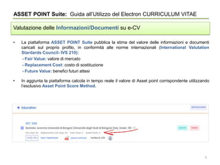 • La piattaforma ASSET POINT Suite pubblica la stima del valore delle informazioni e documenti
caricati sul proprio profilo, in conformità alle norme internazionali (International Valutation
Stardards Council- IVS 210):
- Fair Value: valore di mercato
- Replacement Cost: costo di sostituzione
- Future Value: benefici futuri attesi
• In aggiunta la piattaforma calcola in tempo reale il valore di Asset point corrispondente utilizzando
l’esclusivo Asset Point Score Method.
ASSET POINT Suite: Guida all’Utilizzo del Electron CURRICULUM VITAE
Valutazione delle Informazioni/Documenti su e-CV
5
 