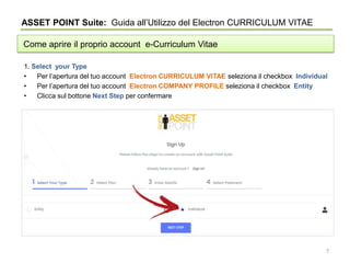 ASSET POINT Suite: Guida all’Utilizzo del Electron CURRICULUM VITAE
Come aprire il proprio account e-Curriculum Vitae
1. Select your Type
• Per l’apertura del tuo account Electron CURRICULUM VITAE seleziona il checkbox Individual
• Per l’apertura del tuo account Electron COMPANY PROFILE seleziona il checkbox Entity
• Clicca sul bottone Next Step per confermare
7
 