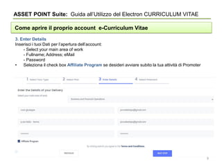 ASSET POINT Suite: Guida all’Utilizzo del Electron CURRICULUM VITAE
Come aprire il proprio account e-Curriculum Vitae
3. Enter Details
Inserisci i tuoi Dati per l’apertura dell’account:
- Select your main area of work
- Fullname; Address; eMail
- Password
• Seleziona il check box Affiliate Program se desideri avviare subito la tua attività di Promoter
9
 