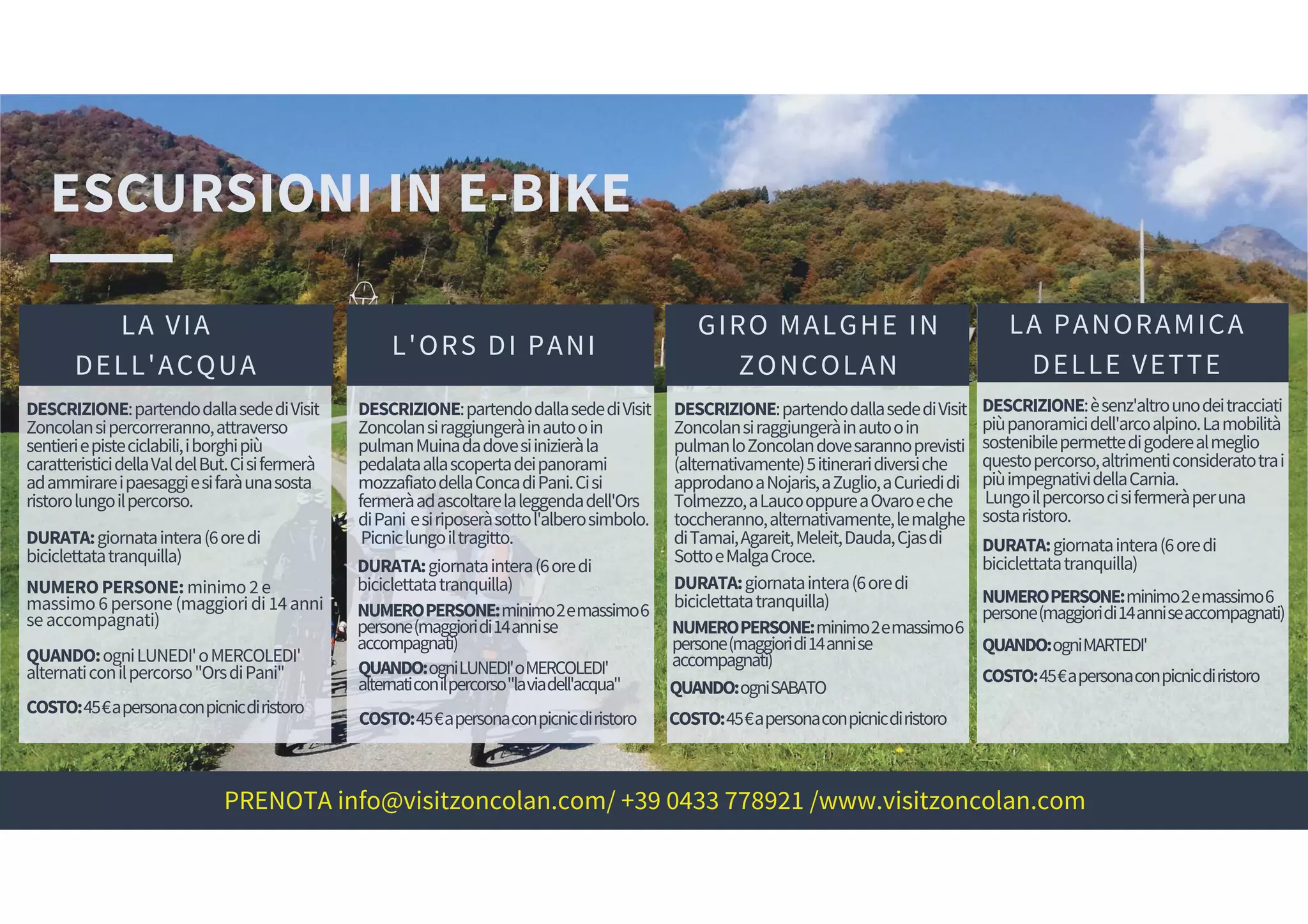 ESCURSIONI IN E-BIKE
LA VIA
DELL'ACQUA
DESCRIZIONE:partendodallasedediVisit
Zoncolansipercorreranno,attraverso
sentieriepisteciclabili,iborghipiù
caratteristicidellaValdelBut.Cisifermerà
adammirareipaesaggiesifaràunasosta
ristorolungoilpercorso.
L'ORS DI PANI
GIRO MALGHE IN
ZONCOLAN
LA PANORAMICA
DELLE VETTE
DURATA:giornataintera(6oredi
biciclettatatranquilla)
NUMEROPERSONE:minimo2e
massimo6persone(maggioridi14anni
seaccompagnati)
QUANDO:ogniLUNEDI'oMERCOLEDI'
alternaticonilpercorso"OrsdiPani"
COSTO:45€apersonaconpicnicdiristoro
DESCRIZIONE:partendodallasedediVisit
Zoncolansiraggiungeràinautooin
pulmanMuinadadovesiinizieràla
pedalataallascopertadeipanorami
mozzafiatodellaConcadiPani.Cisi
fermeràadascoltarelaleggendadell'Ors
diPani esiriposeràsottol'alberosimbolo.
Picniclungoiltragitto.
DURATA:giornataintera(6oredi
biciclettatatranquilla)
NUMEROPERSONE:minimo2emassimo6
persone(maggioridi14annise
accompagnati)
QUANDO:ogniLUNEDI'oMERCOLEDI'
alternaticonilpercorso"laviadell'acqua"
COSTO:45€apersonaconpicnicdiristoro
DESCRIZIONE:partendodallasedediVisit
Zoncolansiraggiungeràinautooin
pulmanloZoncolandovesarannoprevisti
(alternativamente)5itineraridiversiche
approdanoaNojaris,aZuglio,aCuriedidi
Tolmezzo,aLaucooppureaOvaroeche
toccheranno,alternativamente,lemalghe
diTamai,Agareit,Meleit,Dauda,Cjasdi
SottoeMalgaCroce.
DURATA:giornataintera(6oredi
biciclettatatranquilla)
NUMEROPERSONE:minimo2emassimo6
persone(maggioridi14annise
accompagnati)
QUANDO:ogniSABATO
COSTO:45€apersonaconpicnicdiristoro
DESCRIZIONE:èsenz'altrounodeitracciati
piùpanoramicidell'arcoalpino.Lamobilità
sostenibilepermettedigoderealmeglio
questopercorso,altrimenticonsideratotrai
piùimpegnatividellaCarnia.
Lungoilpercorsocisifermeràperuna
sostaristoro.
DURATA:giornataintera(6oredi
biciclettatatranquilla)
NUMEROPERSONE:minimo2emassimo6
persone(maggioridi14anniseaccompagnati)
QUANDO:ogniMARTEDI'
COSTO:45€apersonaconpicnicdiristoro
PRENOTA info@visitzoncolan.com/ +39 0433 778921 /www.visitzoncolan.com
 