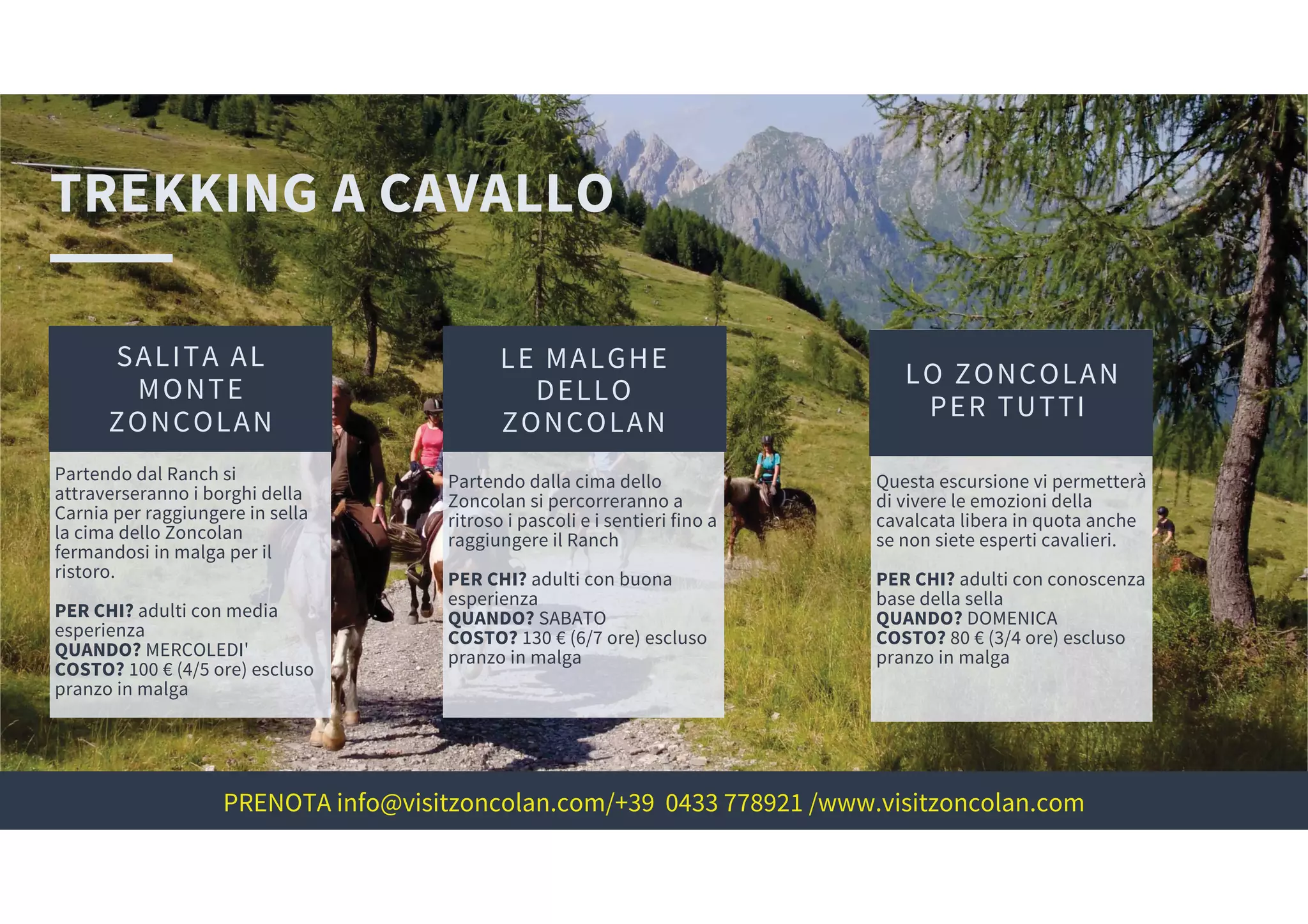 TREKKING A CAVALLO
SALITA AL
MONTE
ZONCOLAN
LE MALGHE
DELLO
ZONCOLAN
LO ZONCOLAN
PER TUTTI
Partendo dal Ranch si
attraverseranno i borghi della
Carnia per raggiungere in sella
la cima dello Zoncolan
fermandosi in malga per il
ristoro.
PER CHI? adulti con media
esperienza
QUANDO? MERCOLEDI'
COSTO? 100 € (4/5 ore) escluso
pranzo in malga
Partendo dalla cima dello
Zoncolan si percorreranno a
ritroso i pascoli e i sentieri fino a
raggiungere il Ranch
PER CHI? adulti con buona
esperienza
QUANDO? SABATO
COSTO? 130 € (6/7 ore) escluso
pranzo in malga
Questa escursione vi permetterà
di vivere le emozioni della
cavalcata libera in quota anche
se non siete esperti cavalieri.
PER CHI? adulti con conoscenza
base della sella
QUANDO? DOMENICA
COSTO? 80 € (3/4 ore) escluso
pranzo in malga
PRENOTA info@visitzoncolan.com/+39 0433 778921 /www.visitzoncolan.com
 