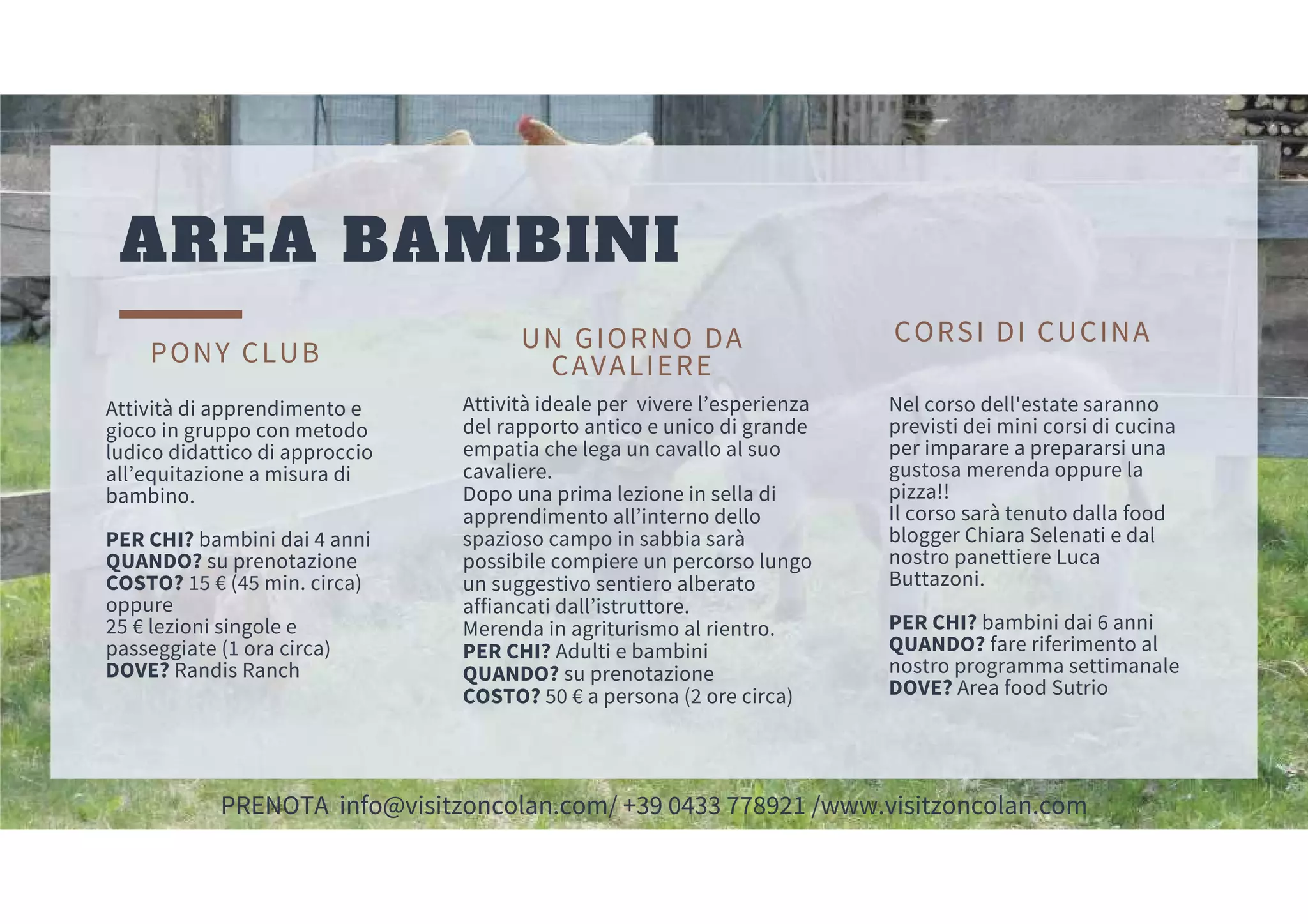 UN GIORNO DA
CAVALIERE
Attività ideale per vivere l’esperienza
del rapporto antico e unico di grande
empatia che lega un cavallo al suo
cavaliere.
Dopo una prima lezione in sella di
apprendimento all’interno dello
spazioso campo in sabbia sarà
possibile compiere un percorso lungo
un suggestivo sentiero alberato
affiancati dall’istruttore.
Merenda in agriturismo al rientro.
PER CHI? Adulti e bambini
QUANDO? su prenotazione
COSTO? 50 € a persona (2 ore circa)
AREA BAMBINI
PONY CLUB
Attività di apprendimento e
gioco in gruppo con metodo
ludico didattico di approccio
all’equitazione a misura di
bambino.
PER CHI? bambini dai 4 anni
QUANDO? su prenotazione
COSTO? 15 € (45 min. circa)
oppure
25 € lezioni singole e
passeggiate (1 ora circa)
DOVE? Randis Ranch
CORSI DI CUCINA
Nel corso dell'estate saranno
previsti dei mini corsi di cucina
per imparare a prepararsi una
gustosa merenda oppure la
pizza!!
Il corso sarà tenuto dalla food
blogger Chiara Selenati e dal
nostro panettiere Luca
Buttazoni.
PER CHI? bambini dai 6 anni
QUANDO? fare riferimento al
nostro programma settimanale
DOVE? Area food Sutrio
PRENOTA info@visitzoncolan.com/ +39 0433 778921 /www.visitzoncolan.com
 