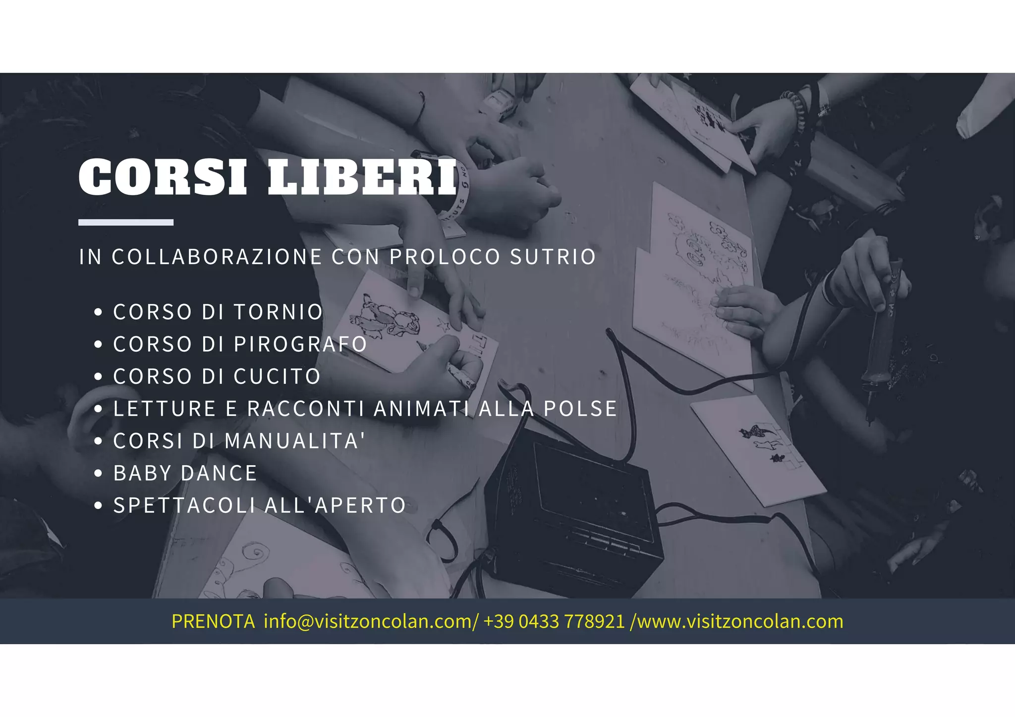 CORSI LIBERI
IN COLLABORAZIONE CON PROLOCO SUTRIO
CORSO DI TORNIO
CORSO DI PIROGRAFO
CORSO DI CUCITO
LETTURE E RACCONTI ANIMATI ALLA POLSE
CORSI DI MANUALITA'
BABY DANCE
SPETTACOLI ALL'APERTO
PRENOTA info@visitzoncolan.com/ +39 0433 778921 /www.visitzoncolan.com
 