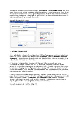 In qualsiasi momento possiamo ricercare e aggiungere amici con Facebook. Per farlo,
basta cliccare nella pagina principale sull'etichetta Amici e successivamente Trova Amici.
In questo modo torneremo sulla pagina che presenta gli strumenti di ricerca. Per finire,
qualora fosse impossibile individuare un nostro amico, possiamo invitarlo a iscriversi su
Facebook utilizzando gli appositi strumenti.

Figura 6: Invita gli altri amici




Il profilo personale

Come già ribadito nei capitoli precedenti, perché Facebook possa esprimere tutto il suo
potenziale sociale è necessario che gli iscritti compilino dettagliatamente il profilo
personale. Più informazioni si aggiungono, più l'esperienza di fruizione di questo social
network sarà interessante e interattiva.

Se compilare nel dettaglio il nostro profilo è un'attività che richiede una certa
disponibilità di tempo, è anche vero che gli strumenti di compilazione sono molto
semplici e intuitivi e che è possibile completare le nostre informazioni in fasi successive.
Per accedere alla pagina di configurazione del nostro profilo personale clicchiamo nella
pagina principale sul tasto Profilo e, successivamente, sull'etichetta Info (che dovrebbe
essere comunque già selezionata).

A questo punto comparirà una pagina simile a quella presente nell'immagine. Il primo
passo da compiere per rendere il nostro profilo più accattivante e individuabile dai nostri
potenziali contatti consiste nel caricare una foto personale. Per farlo possiamo
scegliere più strade. La prima e più semplice prevede il caricamento di un'immagine
digitale già in nostro possesso (clic su Carica un'immagine).

Figura 7: La pagina di modifica del profilo
 