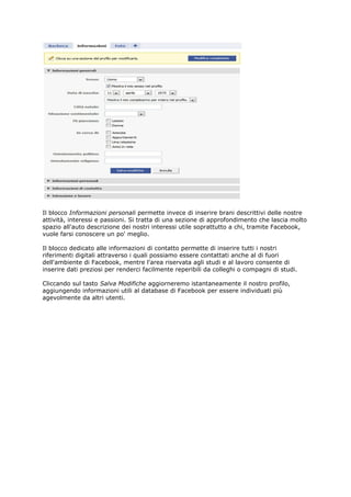 Il blocco Informazioni personali permette invece di inserire brani descrittivi delle nostre
attività, interessi e passioni. Si tratta di una sezione di approfondimento che lascia molto
spazio all'auto descrizione dei nostri interessi utile soprattutto a chi, tramite Facebook,
vuole farsi conoscere un po' meglio.

Il blocco dedicato alle informazioni di contatto permette di inserire tutti i nostri
riferimenti digitali attraverso i quali possiamo essere contattati anche al di fuori
dell'ambiente di Facebook, mentre l'area riservata agli studi e al lavoro consente di
inserire dati preziosi per renderci facilmente reperibili da colleghi o compagni di studi.

Cliccando sul tasto Salva Modifiche aggiorneremo istantaneamente il nostro profilo,
aggiungendo informazioni utili al database di Facebook per essere individuati più
agevolmente da altri utenti.
 