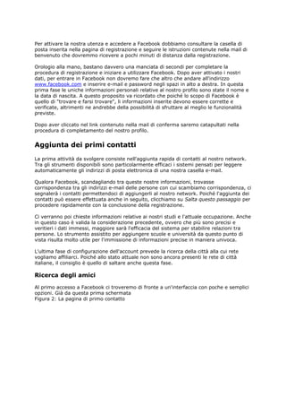 Per attivare la nostra utenza e accedere a Facebook dobbiamo consultare la casella di
posta inserita nella pagina di registrazione e seguire le istruzioni contenute nella mail di
benvenuto che dovremmo ricevere a pochi minuti di distanza dalla registrazione.

Orologio alla mano, bastano davvero una manciata di secondi per completare la
procedura di registrazione e iniziare a utilizzare Facebook. Dopo aver attivato i nostri
dati, per entrare in Facebook non dovremo fare che altro che andare all'indirizzo
www.facebook.com e inserire e-mail e password negli spazi in alto a destra. In questa
prima fase le uniche informazioni personali relative al nostro profilo sono state il nome e
la data di nascita. A questo proposito va ricordato che poiché lo scopo di Facebook è
quello di "trovare e farsi trovare", li informazioni inserite devono essere corrette e
verificate, altrimenti ne andrebbe della possibilità di sfruttare al meglio le funzionalità
previste.

Dopo aver cliccato nel link contenuto nella mail di conferma saremo catapultati nella
procedura di completamento del nostro profilo.


Aggiunta dei primi contatti
La prima attività da svolgere consiste nell'aggiunta rapida di contatti al nostro network.
Tra gli strumenti disponibili sono particolarmente efficaci i sistemi pensati per leggere
automaticamente gli indirizzi di posta elettronica di una nostra casella e-mail.

Qualora Facebook, scandagliando tra queste nostre informazioni, trovasse
corrispondenza tra gli indirizzi e-mail delle persone con cui scambiamo corrispondenza, ci
segnalerà i contatti permettendoci di aggiungerli al nostro network. Poiché l'aggiunta dei
contatti può essere effettuata anche in seguito, clicchiamo su Salta questo passaggio per
procedere rapidamente con la conclusione della registrazione.

Ci verranno poi chieste informazioni relative ai nostri studi e l'attuale occupazione. Anche
in questo caso è valida la considerazione precedente, ovvero che più sono precisi e
veritieri i dati immessi, maggiore sarà l'efficacia del sistema per stabilire relazioni tra
persone. Lo strumento assistito per aggiungere scuole e università da questo punto di
vista risulta molto utile per l'immissione di informazioni precise in maniera univoca.

L'ultima fase di configurazione dell'account prevede la ricerca della città alla cui rete
vogliamo affiliarci. Poiché allo stato attuale non sono ancora presenti le rete di città
italiane, il consiglio è quello di saltare anche questa fase.

Ricerca degli amici

Al primo accesso a Facebook ci troveremo di fronte a un'interfaccia con poche e semplici
opzioni. Già da questa prima schermata
Figura 2: La pagina di primo contatto
 