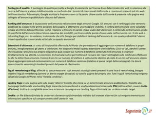 Punteggio di qualità: Il punteggio di qualità permette a Google di valutare la pertinenza di un determinato sito web in relazione alla
ricerca dell’utente, e viene stabilito tramite un confronto tra i termini di ricerca usati dall’utente e i contenuti presenti sul sito web
dell’inserzionista. Ad esempio, Google analizza la frequenza con cui la parola chiave scelta dall’utente è presente sulla pagina web
collegata all’annuncio pubblicitario cliccato dall’utente.
Ranking dell’annuncio: è la posizione dell’annuncio nella sezione degli annunci Google. Gli annunci con il ranking più alto verranno
pubblicati da Google nelle prime posizioni della pagina e otterranno una maggiore visibilità. Il ranking dell’annuncio viene calcolato
in base al criterio della pertinenza: in che relazione si trovano le parole chiave usate dall’utente con il contenuto dell’annuncio, grado
di specificità dell’annuncio (descrizione esaustiva dei prodotti), pertinenza delle parole chiave usate nell’annuncio con il sito web o
la Landing Page, etc. In sostanza, la domanda che si fa Google per stabilire il ranking dell’annuncio è: con quale probabilità l’utente
troverà quello che sta cercando se farà clic su questo annuncio?
Estensioni di chiamata: si tratta di funzionalità offerte da AdWords che permettono di aggiungere un numero di telefono ai propri
annunci, invogliando così gli utenti a telefonare. Nei dispositivi mobili questa estensione viene definita Click-to-call, perché l’utente
che visualizza l’annuncio sul proprio dispositivo può cliccare sul numero di telefono contenuto nell’annuncio e chiamare
direttamente la tua attività. Le estensioni di chiamata inoltre permettono di ricevere dei report dettagliati sulle telefonate effettuate
da chi ha letto il tuo annuncio. Il costo di un clic sul numero di telefono è solitamente identico al costo di un clic sull’annuncio stesso.
Si può aggiungere solo ed esclusivamente un numero di telefono nazionale (relativo al paese target della campagna) che dovrà
essere inserito secondo gli standard previsti dal paese di riferimento.
Tag di remarketing o RTag: affinché tu possa mostrare i tuoi annunci a tutti gli utenti presenti in una lista di remarketing, bisogna
inserire il tag di remarketing (ovvero un breve snippet di codice) su tutte le pagine del proprio sito. Tutti i tag di remarketing vengono
salvati da Google AdWords nella “libreria condivisa”.
Landing Page: è una pagina web sulla quale “atterra” l’utente che clicca su un determinato annuncio pubblicitario. Rispetto alla
homepage tradizionale una Landing Page presenta meno contenuti e una focalizzazione totale sulla CTA (call-to-action, ovvero invito
all’azione). Inoltre è consigliabile associare a ciascuna campagna una Landing Page ottimizzata per un determinato target.
Cookie: un file di testo (inviato da un server a browser e poi rimandato indietro dal browser al server) in cui vengono memorizzate
informazioni specifiche sul comportamento dell’utente in rete.
 