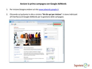 Avviare la prima campagna con Google AdWords
1. Per iniziare bisogna andare sul sito www.adwords.google.it.
2. Cliccando sul pulsante in alto a sinistra “fai clic qui per iniziare” si viene indirizzati
all’interfaccia di Google AdWords per la gestione delle campagne.
 