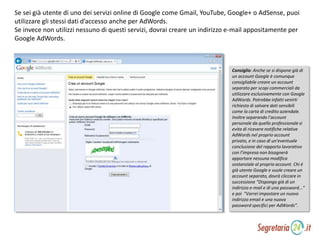 Se sei già utente di uno dei servizi online di Google come Gmail, YouTube, Google+ o AdSense, puoi
utilizzare gli stessi dati d’accesso anche per AdWords.
Se invece non utilizzi nessuno di questi servizi, dovrai creare un indirizzo e-mail appositamente per
Google AdWords.
Consiglio: Anche se si dispone già di
un account Google è comunque
consigliabile creare un account
separato per scopi commerciali da
utilizzare esclusivamente con Google
AdWords. Potrebbe infatti venirti
richiesto di salvare dati sensibili
come la carta di credito aziendale.
Inoltre separando l’account
personale da quello professionale si
evita di ricevere notifiche relative
AdWords nel proprio account
privato, e in caso di un’eventuale
conclusione del rapporto lavorativo
con l’impresa non bisognerà
apportare nessuna modifica
sostanziale al proprio account. Chi è
già utente Google e vuole creare un
account separato, dovrà cliccare in
successione “Dispongo già di un
indirizzo e-mail e di una password...”
e poi “Vorrei impostare un nuovo
indirizzo email e una nuova
password specifici per AdWords”.
 