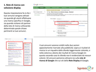 1. Rete di ricerca con
selezione display
Questa impostazione fa sì che i
tuoi annunci vengano attivati
sia quando gli utenti effettuano
una ricerca specifica in Google,
sia quando visitano siti partner
della rete di ricerca utilizzando
determinate parole chiave
pertinenti ai tuoi annunci.
I tuoi annunci saranno visibili nelle due sezioni
appositamente riservate alla pubblicità: sopra ai risultati di
ricerca in un riquadro dallo sfondo leggermente colorato, e
nella colonna a destra dei risultati di ricerca Google (in
questo secondo caso lo sfondo non è evidenziato da nessun
colore). Gli annunci potranno attivarsi sia sulla rete di
ricerca di Google che sui siti della Rete Display di Google.
 