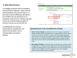 Approfondimento: le due reti pubblicitarie di Google
 Rete di ricerca di Google: comprende tutti i siti che vengono restituiti da
Google in seguito alle ricerche degli utenti. Si tratta quindi di volta in volta di
siti connessi a ricerche specifiche. La rete di ricerca di Google comprende
anche la rete di siti partner che collaborano con Google nella pubblicazione
degli annunci, la rete Google Shopping, Google Maps e Google Immagini.
Sulla rete di ricerca possono essere pubblicati prevalentemente annunci di
testo.
 Rete Display di Google: comprende tutti i siti web (più di un milione), video e
le applicazioni in cui possono essere pubblicati annunci AdWords pertinenti. I
siti della rete display possono essere blog, forum o siti come YouTube, Gmail,
Google Finanza e Blogger. Sulla rete display possono essere pubblicati
annunci illustrati (banner statici o animati).
2. Solo rete di ricerca
Il vantaggio di questo tipo di campagna -
che permette di attivare i nostri annunci
esclusivamente sulla rete di ricerca e in
base alle ricerche effettuate dall'utente -
sta nel fatto che nel momento in cui
visualizza i tuoi annunci, l’utente è già alla
ricerca di un determinato prodotto o
servizio in linea con ciò che offri tu.
La probabilità che l’utente
clicchi sulla tua pubblicità e che
visiti il tuo sito web o la tua
Landing Page è quindi più
elevata.
 
