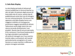 3. Solo Rete Display
La rete display permette di attivare gli
annunci pubblicitari in forma di banner su
altri siti web. Al contrario degli annunci di
testo della rete di ricerca, questo tipo di
pubblicità può anche fare uso di immagini,
ma non necessariamente. Gli annunci che
appaiono sulla Rete Display hanno una
maggiore visibilità e di conseguenza
presentano maggiori possibilità di attirare
l’attenzione anche degli utenti che non
stanno cercando direttamente i tuoi
prodotti. Questo tipo di annunci permette
di far conoscere il tuo brand (esponendo il
tuo logo aziendale e permettendo
all'utente di interagire con il tuo marchio
tramite video o animazioni), ed è quindi
particolarmente consigliato a chi vuole
lanciare un nuovo marchio o rafforzare la
propria immagine aziendale.
Consiglio: è consigliabile elaborare campagne separate per la rete di
ricerca e per la rete display, anziché impostare dall’inizio le proprie
campagne contemporaneamente su rete di ricerca e display (opzione a).
Questa opzione infatti non permette di avere budget distinti per le
singole reti pubblicitarie di Google. Inoltre, separare le campagne per la
rete di ricerca da quelle per la rete display permette di adottare criteri
più specifici per ciascuna singola rete pubblicitaria: le campagne per la
rete di ricerca permettono una gestione migliore in base alle keyword,
mentre quelle per la rete display utilizzano criteri più specifici come il
genere, l’età dell’utente, etc. e rendono possibile un targeting mirato.
 