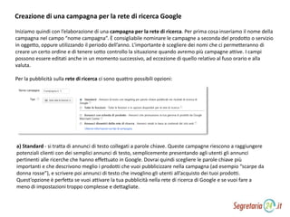 Creazione di una campagna per la rete di ricerca Google
Iniziamo quindi con l’elaborazione di una campagna per la rete di ricerca. Per prima cosa inseriamo il nome della
campagna nel campo “nome campagna”. È consigliabile nominare le campagne a seconda del prodotto o servizio
in oggetto, oppure utilizzando il periodo dell’anno. L’importante è scegliere dei nomi che ci permetteranno di
creare un certo ordine e di tenere sotto controllo la situazione quando avremo più campagne attive. I campi
possono essere editati anche in un momento successivo, ad eccezione di quello relativo al fuso orario e alla
valuta.
Per la pubblicità sulla rete di ricerca ci sono quattro possibili opzioni:
a) Standard - si tratta di annunci di testo collegati a parole chiave. Queste campagne riescono a raggiungere
potenziali clienti con dei semplici annunci di testo, semplicemente presentando agli utenti gli annunci
pertinenti alle ricerche che hanno effettuato in Google. Dovrai quindi scegliere le parole chiave più
importanti e che descrivono meglio i prodotti che vuoi pubblicizzare nella campagna (ad esempio “scarpe da
donna rosse”), e scrivere poi annunci di testo che invoglino gli utenti all’acquisto dei tuoi prodotti.
Quest’opzione è perfetta se vuoi attivare la tua pubblicità nella rete di ricerca di Google e se vuoi fare a
meno di impostazioni troppo complesse e dettagliate.
 