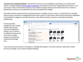 c) Annunci con scheda di prodotto - questo tipo di annunci sono consigliabili in particolare a chi vuole essere
visibile su Google Shopping (www.google.it/shopping). Utilizzando lo strumento “Google Merchant Center”, in cui
puoi inserire tutte le informazioni relative ai tuoi prodotti. Google utilizzerà automaticamente le tue schede di
prodotto per mostrare la tua pubblicità sulle altre reti pubblicitarie Google.
È possibile utilizzare questa funzione esclusivamente per i prodotti, non per i servizi. Le informazioni sui prodotti
possono essere importate nel Google Merchant Center tramite un file di excel. Potrai quindi ad esempio suddividere
i tuoi prodotti in categorie a seconda del prezzo, e fare offerte più alte o più basse a seconda del prodotto
pubblicizzato.
È anche possibile
categorizzare per modelli
specifici (ad esempio
macchine fotografiche,
cellulari, etc.) e alzare la
tua offerta di costo per far
sì che alcuni modelli
vengano visualizzati più
frequentemente degli
altri.
I tuoi annunci avranno quindi un’immagine e i dettagli del prodotto, e verranno mostrati a destra dei risultati
di ricerca di Google o nei risultati di Google Shopping.
 