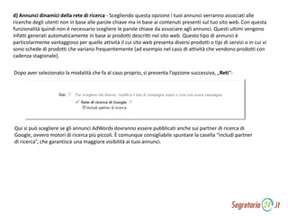 d) Annunci dinamici della rete di ricerca - Scegliendo questa opzione i tuoi annunci verranno associati alle
ricerche degli utenti non in base alle parole chiave ma in base ai contenuti presenti sul tuo sito web. Con questa
funzionalità quindi non è necessario scegliere le parole chiave da associare agli annunci. Questi ultimi vengono
infatti generati automaticamente in base ai prodotti descritti nel sito web. Questo tipo di annunci è
particolarmente vantaggioso per quelle attività il cui sito web presenta diversi prodotti o tipi di servizi o in cui vi
sono schede di prodotti che variano frequentemente (ad esempio nel caso di attività che vendono prodotti con
cadenza stagionale).
Dopo aver selezionato la modalità che fa al caso proprio, si presenta l’opzione successiva, „Reti“:
Qui si può scegliere se gli annunci AdWords dovranno essere pubblicati anche sui partner di ricerca di
Google, ovvero motori di ricerca più piccoli. È comunque consigliabile spuntare la casella “includi partner
di ricerca”, che garantisce una maggiore visibilità ai tuoi annunci.
 