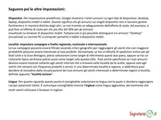 Seguono poi le altre impostazioni:
Dispositivi. Per impostazione predefinita, Google mostrerà i nostri annunci su ogni tipo di dispositivo: desktop,
laptop, dispositivi mobili e tablet. Questo significa che gli annunci sui singoli dispositivi non si lasciano gestire
facilmente e in maniera distinta dagli altri, se non tramite un adeguamento dell’offerta di costo. Ad esempio, si
può fare un’offerta di costo per clic più alta del 30% per gli annunci
visualizzati su browser di dispositivi mobili. Tuttavia non è più possibile distinguere tra annunci “Desktop”
(visualizzati su normali PC o computer portatili) e tablet o dispositivi mobili.
Località: impostare campagne a livello regionale, nazionale o internazionale.
Le tue campagne possono essere filtrate secondo criteri geografici per raggiungere gli utenti che con maggiore
probabilità possono essere interessati ai tuoi prodotti. Ad esempio, se hai un’attività di spedizioni online per gli
Stati Uniti e la Gran Bretagna, potrai selezionare come target di riferimento questi due paesi, oppure se hai un
ristorante tipico ad Arezzo potrai usare come target solo questa città. Puoi anche specificare se i tuoi annunci
devono essere mostrati soltanto agli utenti internet che si trovano nelle località da te scelte, oppure solo agli
utenti che cercano con frequenza prodotti o servizi in una determinata località o regione, e addirittura puoi
decidere di escludere dalla visualizzazione dei tuoi annunci gli utenti interessati a determinate regioni o località,
definite appunto “località escluse”.
Lingue. Per quanto riguarda questo punto è consigliabile selezionare la lingua con la quale si desidera raggiungere
i propri potenziali clienti. È comunque consigliabile inserire l’inglese come lingua aggiuntiva, dal momento che
molti utenti utilizzano il browser in inglese.
 