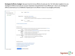 Strategia di offerta e budget. Qui puoi inserire la tua offerta di costo per clic. Per farlo devi scegliere tra una
strategia di offerta manuale (in cui puoi impostare manualmente le tue offerte per i clic) e una strategia di
offerta automatica (in cui AdWords imposta per te le offerte in base al tuo budget prefissato):
 